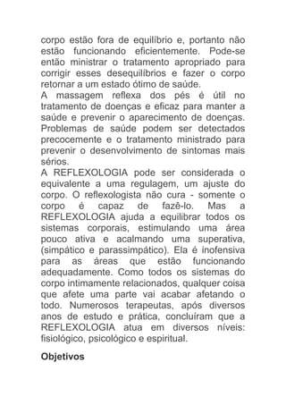 corpo estão fora de equilíbrio e, portanto não
estão funcionando eficientemente. Pode-se
então ministrar o tratamento apropriado para
corrigir esses desequilíbrios e fazer o corpo
retornar a um estado ótimo de saúde.
A massagem reflexa dos pés é útil no
tratamento de doenças e eficaz para manter a
saúde e prevenir o aparecimento de doenças.
Problemas de saúde podem ser detectados
precocemente e o tratamento ministrado para
prevenir o desenvolvimento de sintomas mais
sérios.
A REFLEXOLOGIA pode ser considerada o
equivalente a uma regulagem, um ajuste do
corpo. O reflexologista não cura - somente o
corpo é capaz de fazê-lo. Mas a
REFLEXOLOGIA ajuda a equilibrar todos os
sistemas corporais, estimulando uma área
pouco ativa e acalmando uma superativa,
(simpático e parassimpático). Ela é inofensiva
para as áreas que estão funcionando
adequadamente. Como todos os sistemas do
corpo intimamente relacionados, qualquer coisa
que afete uma parte vai acabar afetando o
todo. Numerosos terapeutas, após diversos
anos de estudo e prática, concluíram que a
REFLEXOLOGIA atua em diversos níveis:
fisiológico, psicológico e espiritual.
Objetivos
 