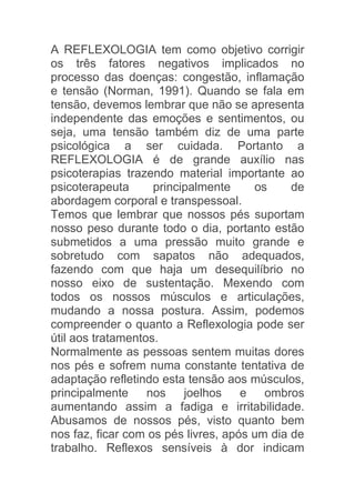 A REFLEXOLOGIA tem como objetivo corrigir
os três fatores negativos implicados no
processo das doenças: congestão, inflamação
e tensão (Norman, 1991). Quando se fala em
tensão, devemos lembrar que não se apresenta
independente das emoções e sentimentos, ou
seja, uma tensão também diz de uma parte
psicológica a ser cuidada. Portanto a
REFLEXOLOGIA é de grande auxílio nas
psicoterapias trazendo material importante ao
psicoterapeuta      principalmente     os     de
abordagem corporal e transpessoal.
Temos que lembrar que nossos pés suportam
nosso peso durante todo o dia, portanto estão
submetidos a uma pressão muito grande e
sobretudo com sapatos não adequados,
fazendo com que haja um desequilíbrio no
nosso eixo de sustentação. Mexendo com
todos os nossos músculos e articulações,
mudando a nossa postura. Assim, podemos
compreender o quanto a Reflexologia pode ser
útil aos tratamentos.
Normalmente as pessoas sentem muitas dores
nos pés e sofrem numa constante tentativa de
adaptação refletindo esta tensão aos músculos,
principalmente     nos    joelhos    e   ombros
aumentando assim a fadiga e irritabilidade.
Abusamos de nossos pés, visto quanto bem
nos faz, ficar com os pés livres, após um dia de
trabalho. Reflexos sensíveis à dor indicam
 