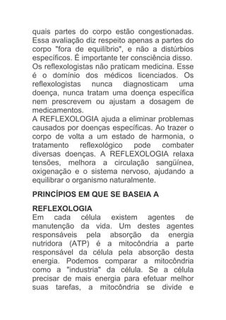 quais partes do corpo estão congestionadas.
Essa avaliação diz respeito apenas a partes do
corpo "fora de equilíbrio", e não a distúrbios
específicos. É importante ter consciência disso.
Os reflexologistas não praticam medicina. Esse
é o domínio dos médicos licenciados. Os
reflexologistas nunca diagnosticam uma
doença, nunca tratam uma doença específica
nem prescrevem ou ajustam a dosagem de
medicamentos.
A REFLEXOLOGIA ajuda a eliminar problemas
causados por doenças específicas. Ao trazer o
corpo de volta a um estado de harmonia, o
tratamento reflexológico pode combater
diversas doenças. A REFLEXOLOGIA relaxa
tensões, melhora a circulação sangüínea,
oxigenação e o sistema nervoso, ajudando a
equilibrar o organismo naturalmente.
PRINCÍPIOS EM QUE SE BASEIA A
REFLEXOLOGIA
Em cada célula existem agentes de
manutenção da vida. Um destes agentes
responsáveis pela absorção da energia
nutridora (ATP) é a mitocôndria a parte
responsável da célula pela absorção desta
energia. Podemos comparar a mitocôndria
como a "industria" da célula. Se a célula
precisar de mais energia para efetuar melhor
suas tarefas, a mitocôndria se divide e
 