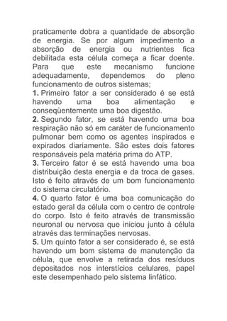praticamente dobra a quantidade de absorção
de energia. Se por algum impedimento a
absorção de energia ou nutrientes fica
debilitada esta célula começa a ficar doente.
Para      que    este    mecanismo     funcione
adequadamente, dependemos do pleno
funcionamento de outros sistemas;
1. Primeiro fator a ser considerado é se está
havendo       uma      boa    alimentação     e
conseqüentemente uma boa digestão.
2. Segundo fator, se está havendo uma boa
respiração não só em caráter de funcionamento
pulmonar bem como os agentes inspirados e
expirados diariamente. São estes dois fatores
responsáveis pela matéria prima do ATP.
3. Terceiro fator é se está havendo uma boa
distribuição desta energia e da troca de gases.
Isto é feito através de um bom funcionamento
do sistema circulatório.
4. O quarto fator é uma boa comunicação do
estado geral da célula com o centro de controle
do corpo. Isto é feito através de transmissão
neuronal ou nervosa que iniciou junto à célula
através das terminações nervosas.
5. Um quinto fator a ser considerado é, se está
havendo um bom sistema de manutenção da
célula, que envolve a retirada dos resíduos
depositados nos interstícios celulares, papel
este desempenhado pelo sistema linfático.
 