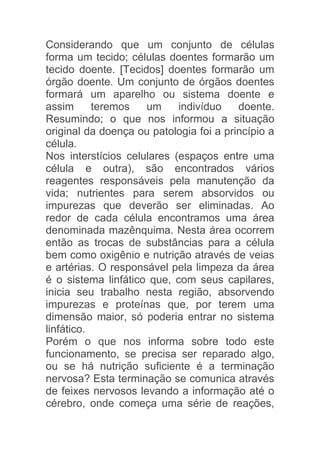 Considerando que um conjunto de células
forma um tecido; células doentes formarão um
tecido doente. [Tecidos] doentes formarão um
órgão doente. Um conjunto de órgãos doentes
formará um aparelho ou sistema doente e
assim      teremos   um     indivíduo    doente.
Resumindo; o que nos informou a situação
original da doença ou patologia foi a princípio a
célula.
Nos interstícios celulares (espaços entre uma
célula e outra), são encontrados vários
reagentes responsáveis pela manutenção da
vida; nutrientes para serem absorvidos ou
impurezas que deverão ser eliminadas. Ao
redor de cada célula encontramos uma área
denominada mazênquima. Nesta área ocorrem
então as trocas de substâncias para a célula
bem como oxigênio e nutrição através de veias
e artérias. O responsável pela limpeza da área
é o sistema linfático que, com seus capilares,
inicia seu trabalho nesta região, absorvendo
impurezas e proteínas que, por terem uma
dimensão maior, só poderia entrar no sistema
linfático.
Porém o que nos informa sobre todo este
funcionamento, se precisa ser reparado algo,
ou se há nutrição suficiente é a terminação
nervosa? Esta terminação se comunica através
de feixes nervosos levando a informação até o
cérebro, onde começa uma série de reações,
 