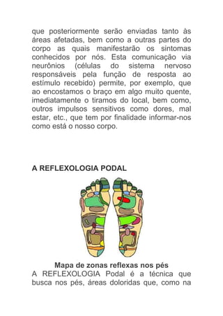 que posteriormente serão enviadas tanto às
áreas afetadas, bem como a outras partes do
corpo as quais manifestarão os sintomas
conhecidos por nós. Esta comunicação via
neurônios (células do sistema nervoso
responsáveis pela função de resposta ao
estímulo recebido) permite, por exemplo, que
ao encostamos o braço em algo muito quente,
imediatamente o tiramos do local, bem como,
outros impulsos sensitivos como dores, mal
estar, etc., que tem por finalidade informar-nos
como está o nosso corpo.




A REFLEXOLOGIA PODAL




      Mapa de zonas reflexas nos pés
A REFLEXOLOGIA Podal é a técnica que
busca nos pés, áreas doloridas que, como na
 