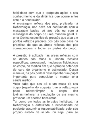 habilidade com que o terapeuta aplica o seu
conhecimento e da dinâmica que ocorre entre
este e o beneficiário.
A massagem reflexa dos pés, praticada na
Reflexologia, não deve ser confundida com a
massagem básica só aos pés ou com a
massagem do corpo de uma maneira geral. É
uma técnica específica de pressão que atua em
pontos reflexos precisos dos pés com base na
premissa de que as áreas reflexas dos pés
correspondem a todas as partes do corpo.

A pressão é aplicada nas áreas reflexas com
os dedos das mãos e usando técnicas
específicas, provocando mudanças fisiológicas
no corpo, na medida em que o próprio potencial
de cura do organismo é estimulado. Dessa
maneira, os pés podem desempenhar um papel
importante para conquistar e manter uma
saúde melhor.
Você sabe que seu pé e um mapa de seu
corpo (espelho do corpo),e que a reflexologia
pode      relaxar,limpar   o    corpo     das
toxinas,melhorar a circulação ou ate mesmo
provocar um enorme bem-estar.
Tal como em todas as terapias holísticas, na
Reflexologia é enfatizada a necessidade do
paciente assumir a responsabilidade pelo seu
próprio estado de saúde, ou seja, para se
 