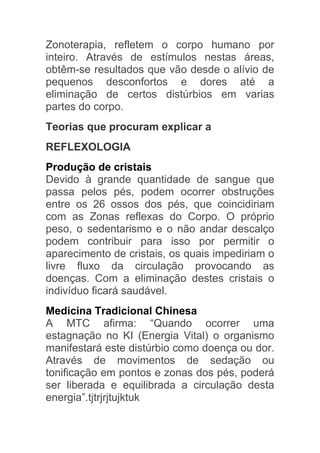 Zonoterapia, refletem o corpo humano por
inteiro. Através de estímulos nestas áreas,
obtêm-se resultados que vão desde o alívio de
pequenos desconfortos e dores até a
eliminação de certos distúrbios em varias
partes do corpo.
Teorias que procuram explicar a
REFLEXOLOGIA
Produção de cristais
Devido à grande quantidade de sangue que
passa pelos pés, podem ocorrer obstruções
entre os 26 ossos dos pés, que coincidiriam
com as Zonas reflexas do Corpo. O próprio
peso, o sedentarismo e o não andar descalço
podem contribuir para isso por permitir o
aparecimento de cristais, os quais impediriam o
livre fluxo da circulação provocando as
doenças. Com a eliminação destes cristais o
indivíduo ficará saudável.
Medicina Tradicional Chinesa
A MTC afirma: “Quando ocorrer uma
estagnação no KI (Energia Vital) o organismo
manifestará este distúrbio como doença ou dor.
Através de movimentos de sedação ou
tonificação em pontos e zonas dos pés, poderá
ser liberada e equilibrada a circulação desta
energia”.tjtrjrjtujktuk
 