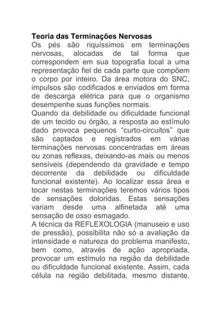 Teoria das Terminações Nervosas
Os pés são riquíssimos em terminações
nervosas, alocadas de tal forma que
correspondem em sua topografia local a uma
representação fiel de cada parte que compõem
o corpo por inteiro. Da área motora do SNC,
impulsos são codificados e enviados em forma
de descarga elétrica para que o organismo
desempenhe suas funções normais.
Quando da debilidade ou dificuldade funcional
de um tecido ou órgão, a resposta ao estímulo
dado provoca pequenos “curto-circuitos” que
são captados e registrados em várias
terminações nervosas concentradas em áreas
ou zonas reflexas, deixando-as mais ou menos
sensíveis (dependendo da gravidade e tempo
decorrente da debilidade ou dificuldade
funcional existente). Ao localizar essa área e
tocar nestas terminações teremos vários tipos
de sensações doloridas. Estas sensações
variam desde uma alfinetada até uma
sensação de osso esmagado.
A técnica da REFLEXOLOGIA (manuseio e uso
de pressão), possibilita não só a avaliação da
intensidade e natureza do problema manifesto,
bem como, através de ação apropriada,
provocar um estímulo na região da debilidade
ou dificuldade funcional existente. Assim, cada
célula na região debilitada, mesmo distante,
 