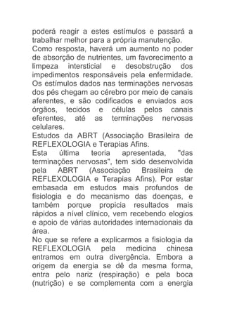 poderá reagir a estes estímulos e passará a
trabalhar melhor para a própria manutenção.
Como resposta, haverá um aumento no poder
de absorção de nutrientes, um favorecimento a
limpeza intersticial e desobstrução dos
impedimentos responsáveis pela enfermidade.
Os estímulos dados nas terminações nervosas
dos pés chegam ao cérebro por meio de canais
aferentes, e são codificados e enviados aos
órgãos, tecidos e células pelos canais
eferentes, até as terminações nervosas
celulares.
Estudos da ABRT (Associação Brasileira de
REFLEXOLOGIA e Terapias Afins.
Esta     última   teoria   apresentada,    "das
terminações nervosas", tem sido desenvolvida
pela ABRT (Associação Brasileira de
REFLEXOLOGIA e Terapias Afins). Por estar
embasada em estudos mais profundos de
fisiologia e do mecanismo das doenças, e
também porque propicia resultados mais
rápidos a nível clínico, vem recebendo elogios
e apoio de várias autoridades internacionais da
área.
No que se refere a explicarmos a fisiologia da
REFLEXOLOGIA pela medicina chinesa
entramos em outra divergência. Embora a
origem da energia se dê da mesma forma,
entra pelo nariz (respiração) e pela boca
(nutrição) e se complementa com a energia
 