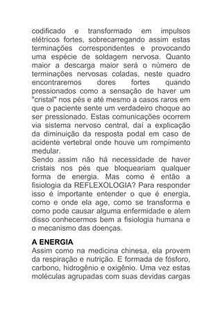 codificado e transformado em impulsos
elétricos fortes, sobrecarregando assim estas
terminações correspondentes e provocando
uma espécie de soldagem nervosa. Quanto
maior a descarga maior será o número de
terminações nervosas coladas, neste quadro
encontraremos        dores    fortes    quando
pressionados como a sensação de haver um
"cristal" nos pés e até mesmo a casos raros em
que o paciente sente um verdadeiro choque ao
ser pressionado. Estas comunicações ocorrem
via sistema nervoso central, daí a explicação
da diminuição da resposta podal em caso de
acidente vertebral onde houve um rompimento
medular.
Sendo assim não há necessidade de haver
cristais nos pés que bloqueariam qualquer
forma de energia. Mas como é então a
fisiologia da REFLEXOLOGIA? Para responder
isso é importante entender o que é energia,
como e onde ela age, como se transforma e
como pode causar alguma enfermidade e alem
disso conhecermos bem a fisiologia humana e
o mecanismo das doenças.
A ENERGIA
Assim como na medicina chinesa, ela provem
da respiração e nutrição. E formada de fósforo,
carbono, hidrogênio e oxigênio. Uma vez estas
moléculas agrupadas com suas devidas cargas
 
