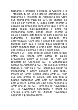 formarão a princípio a Ribose, a Adenina e o
Trifosfato. É na união destes compostos que
formamos o Trifosfato de Adenosina (ou ATP)
que representa mais de 90% da energia de
vida do ser humano. O curso desta energia é
através da circulação sangüínea que a leva a
cada célula individualmente e entra na
mitocôndria desta, dando assim energia à
célula e assim, esta tem força para absorver os
nutrientes e excretar os resíduos não
aproveitáveis. Com isso a célula fica saudável
fazendo com que o tecido fique saudável e
assim também todo o órgão bem como seus
aparelhos e sistemas e todo o organismo.
Porém o ATP não entra na célula nesta forma;
antes ele recebe uma carga de cálcio
provocando assim a divisão do ATP em
Bifosfato de Adenosina ABP e Monofosfato
Cíclico de Adenosina AMP, em qualquer destas
formas, o ABP ou o AMP consegue entrar na
mitocôndria e assim exercer o seu papel.
Porém na forma isolada como AMP ou ABP
que não entrou na célula, este não tem a
função energética visto esta ser transferida
para a célula, porém por uma ação hormonal o
AMP une-se ao ABP tomando-se novamente
ATP e novamente assumindo o papel de
energia, pronto para ser utilizado novamente
segundo o processo acima.
 