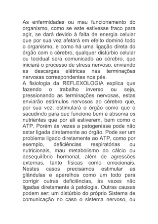 As enfermidades ou mau funcionamento do
organismo, como se este estivesse fraco para
agir, se dará devido à falta de energia celular
que por sua vez afetará em efeito dominó todo
o organismo, e como há uma ligação direta do
órgão com o cérebro, qualquer distúrbio celular
ou tecidual será comunicado ao cérebro, que
iniciará o processo de stress nervoso, enviando
as descargas elétricas nas terminações
nervosas correspondentes nos pés.
A fisiologia da REFLEXOLOGIA explica que
fazendo o trabalho inverso ou seja,
pressionando as terminações nervosas, estas
enviarão estímulos nervosos ao cérebro que,
por sua vez, estimulará o órgão como que o
sacudindo para que funcione bem e absorva os
nutrientes que por ali estiverem, bem como o
ATP. Porém às vezes a patogeníase pode não
estar ligada diretamente ao órgão. Pode ser um
problema ligado diretamente ao ATP, como por
exemplo,      deficiências   respiratórias   ou
nutricionais, mau metabolismo do cálcio ou
desequilíbrio hormonal, além de agressões
externas, tanto físicas como emocionais.
Nestes casos precisamos estimular as
glândulas e aparelhos como um todo para
corrigir outras deficiências, às vezes não
ligadas diretamente à patologia. Outras causas
podem ser: um distúrbio do próprio Sistema de
comunicação no caso o sistema nervoso, ou
 