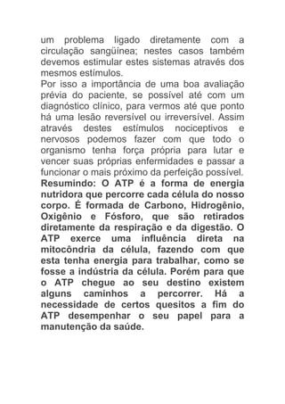 um problema ligado diretamente com a
circulação sangüínea; nestes casos também
devemos estimular estes sistemas através dos
mesmos estímulos.
Por isso a importância de uma boa avaliação
prévia do paciente, se possível até com um
diagnóstico clínico, para vermos até que ponto
há uma lesão reversível ou irreversível. Assim
através destes estímulos nociceptivos e
nervosos podemos fazer com que todo o
organismo tenha força própria para lutar e
vencer suas próprias enfermidades e passar a
funcionar o mais próximo da perfeição possível.
Resumindo: O ATP é a forma de energia
nutridora que percorre cada célula do nosso
corpo. É formada de Carbono, Hidrogênio,
Oxigênio e Fósforo, que são retirados
diretamente da respiração e da digestão. O
ATP exerce uma influência direta na
mitocôndria da célula, fazendo com que
esta tenha energia para trabalhar, como se
fosse a indústria da célula. Porém para que
o ATP chegue ao seu destino existem
alguns caminhos a percorrer. Há a
necessidade de certos quesitos a fim do
ATP desempenhar o seu papel para a
manutenção da saúde.
 