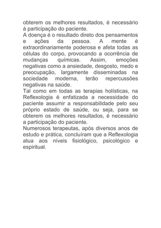 obterem os melhores resultados, é necessário
à participação do paciente.
A doença é o resultado direto dos pensamentos
e    ações     da   pessoa.    A    mente     é
extraordinariamente poderosa e afeta todas as
células do corpo, provocando a ocorrência de
mudanças       químicas.    Assim,    emoções
negativas como a ansiedade, desgosto, medo e
preocupação, largamente disseminadas na
sociedade moderna, terão repercussões
negativas na saúde.
Tal como em todas as terapias holísticas, na
Reflexologia é enfatizada a necessidade do
paciente assumir a responsabilidade pelo seu
próprio estado de saúde, ou seja, para se
obterem os melhores resultados, é necessário
a participação do paciente.
Numerosos terapeutas, após diversos anos de
estudo e prática, concluíram que a Reflexologia
atua aos níveis fisiológico, psicológico e
espiritual.
 