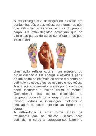 A Reflexologia é a aplicação de pressão em
pontos dos pés e das mãos, por norma, os pés
que estimulam o sistema de cura do próprio
corpo. Os reflexologistas acreditam que as
diferentes partes do corpo se refletem nos pés
e nas mãos.




Uma ação reflexa ocorre num músculo ou
órgão quando a sua energia é ativada a partir
de um ponto de estímulo do corpo e o ponto de
estímulo no caso, situa-se nos pés e nas mãos.
A aplicação de pressão nesses pontos reflexos
pode melhorar a saúde física e mental.
Dependendo dos pontos escolhidos, o
terapeuta pode utilizar a terapia para aliviar a
tensão, reduzir a inflamação, melhorar a
circulação ou ainda eliminar as toxinas do
corpo.
A reflexologia é uma forma eficaz de
tratamento que os clínicos utilizam para
estimular o corpo a autocurar-se, fazem-no
 