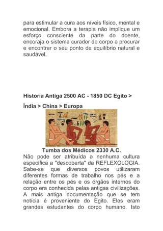 para estimular a cura aos níveis físico, mental e
emocional. Embora a terapia não implique um
esforço consciente da parte do doente,
encoraja o sistema curador do corpo a procurar
e encontrar o seu ponto de equilíbrio natural e
saudável.



Reflexologia

Historia Antiga 2500 AC - 1850 DC Egito >
Índia > China > Europa




        Tumba dos Médicos 2330 A.C.
Não pode ser atribuída a nenhuma cultura
específica a "descoberta" da REFLEXOLOGIA.
Sabe-se que diversos povos utilizaram
diferentes formas de trabalho nos pés e a
relação entre os pés e os órgãos internos do
corpo era conhecida pelas antigas civilizações.
A mais antiga documentação que se tem
notícia é proveniente do Egito. Eles eram
grandes estudantes do corpo humano. Isto
 