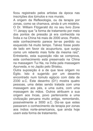 ficou registrado pelos artistas da época nas
inscrições dos túmulos e nos murais.
A origem da Reflexologia, ou da terapia por
zonas, como se chamava, ainda é um mistério.
O Dr. William Fitzgerald diz no seu livro Zone
11 Jerapy que "a forma de tratamento por meio
dos pontos de pressão já era conhecida na
Índia e na China há mais de 2000 anos. Porém,
este conhecimento parece ter-se perdido ou
esquecido há muito tempo. Talvez fosse posto
de lado em favor da acupuntura, que surgiu
como um rebento mais forte da mesma raiz".
Entretanto, esta suposição não se comprova,
este conhecimento está preservado na China
na massagem Tui Na, na Índia pela massagem
Ayurveda, e no Japão pelo Shiatsu.
Outra suposição é a de que teve origem no
Egito. Isto é sugerido por um desenho
encontrado num túmulo egípcio com data de
2330 a.C. Este desenho (D1) mostra quatro
pessoas, uma delas sendo tratada com uma
massagem aos pés, e uma outra, com uma
massagem às mãos. Outros atribuem a sua
origem aos Incas, povo pertencente a uma
civilização peruana muito antiga, remontando,
possivelmente a 3000 a.C. Diz-se que estes
passaram o conhecimento da terapia por zonas
aos índios norte-americanos, que ainda hoje
usam esta forma de tratamento.
 