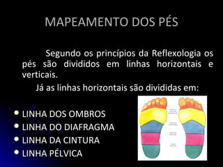 MAPEAMENTO DOS PÉSMAPEAMENTO DOS PÉS
Segundo os princípios da Reflexologia osSegundo os princípios da Reflexologia os
pés são divididos em linhas horizontais epés são divididos em linhas horizontais e
verticais.verticais.
Já as linhas horizontais são divididas em:Já as linhas horizontais são divididas em:
 LINHA DOS OMBROSLINHA DOS OMBROS
 LINHA DO DIAFRAGMALINHA DO DIAFRAGMA
 LINHA DA CINTURALINHA DA CINTURA
 LINHA PÉLVICALINHA PÉLVICA
 