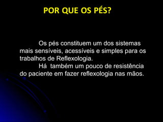 Os pés constituem um dos sistemas
mais sensíveis, acessíveis e simples para os
trabalhos de Reflexologia.
Há também um pouco de resistência
do paciente em fazer reflexologia nas mãos.
POR QUE OS PÉS?
 