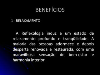 BENEFÍCIOSBENEFÍCIOS
1 - RELAXAMENTO1 - RELAXAMENTO
A Reflexologia induz a um estado deA Reflexologia induz a um estado de
relaxamento profundo e tranqüilidade. Arelaxamento profundo e tranqüilidade. A
maioria das pessoas adormece e depoismaioria das pessoas adormece e depois
desperta renovada e restaurada, com umadesperta renovada e restaurada, com uma
maravilhosa sensação de bem-estar emaravilhosa sensação de bem-estar e
harmonia interior.harmonia interior.
 