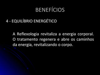 BENEFÍCIOSBENEFÍCIOS
4 - EQUILÍBRIO ENERGÉTICO4 - EQUILÍBRIO ENERGÉTICO
A Reflexologia revitaliza a energia corporal.A Reflexologia revitaliza a energia corporal.
O tratamento regenera e abre os caminhosO tratamento regenera e abre os caminhos
da energia, revitalizando o corpo.da energia, revitalizando o corpo.
 