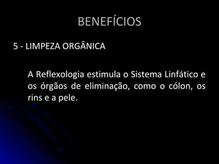BENEFÍCIOSBENEFÍCIOS
5 - LIMPEZA ORGÂNICA5 - LIMPEZA ORGÂNICA
A Reflexologia estimula o Sistema Linfático eA Reflexologia estimula o Sistema Linfático e
os órgãos de eliminação, como o cólon, osos órgãos de eliminação, como o cólon, os
rins e a pele.rins e a pele.
 