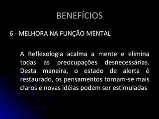 BENEFÍCIOSBENEFÍCIOS
6 - MELHORA NA FUNÇÃO MENTAL6 - MELHORA NA FUNÇÃO MENTAL
A Reflexologia acalma a mente e eliminaA Reflexologia acalma a mente e elimina
todas as preocupações desnecessárias.todas as preocupações desnecessárias.
Desta maneira, o estado de alerta éDesta maneira, o estado de alerta é
restaurado, os pensamentos tornam-se maisrestaurado, os pensamentos tornam-se mais
claros e novas idéias podem ser estimuladasclaros e novas idéias podem ser estimuladas
 