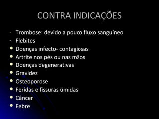 CONTRA INDICAÇÕESCONTRA INDICAÇÕES
- Trombose: devido a pouco fluxo sanguíneoTrombose: devido a pouco fluxo sanguíneo
- FlebitesFlebites
 Doenças infecto- contagiosasDoenças infecto- contagiosas
 Artrite nos pés ou nas mãosArtrite nos pés ou nas mãos
 Doenças degenerativasDoenças degenerativas
 GravidezGravidez
 OsteoporoseOsteoporose
 Feridas e fissuras úmidasFeridas e fissuras úmidas
 CâncerCâncer
 FebreFebre
 