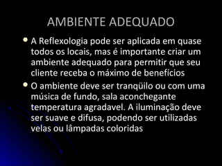 AMBIENTE ADEQUADOAMBIENTE ADEQUADO
 A Reflexologia pode ser aplicada em quaseA Reflexologia pode ser aplicada em quase
todos os locais, mas é importante criar umtodos os locais, mas é importante criar um
ambiente adequado para permitir que seuambiente adequado para permitir que seu
cliente receba o máximo de benefícioscliente receba o máximo de benefícios
 O ambiente deve ser tranqüilo ou com umaO ambiente deve ser tranqüilo ou com uma
música de fundo, sala aconchegantemúsica de fundo, sala aconchegante
temperatura agradavel. A iluminação devetemperatura agradavel. A iluminação deve
ser suave e difusa, podendo ser utilizadasser suave e difusa, podendo ser utilizadas
velas ou lâmpadas coloridasvelas ou lâmpadas coloridas
 