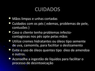 CUIDADOSCUIDADOS
 Mãos limpas e unhas cortadas
 Cuidados com os pés ( edemas, problemas de pele,
contusões )
 Caso o cliente tenha problemas infecto-
contagiosas nos pés opte pelas mãos
 Utilize cremes hidratantes ou óleos tipo semente
de uva, camomila, para facilitar o deslizamento
 Evite o uso de óleos quentes tipo óleo de amendoa
e outros.
 Aconselhe a ingestão de líquidos para facilitar o
processo de desintoxicação
 