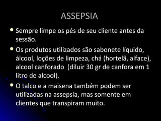 ASSEPSIAASSEPSIA
Sempre limpe os pés de seu cliente antes da
sessão.
Os produtos utilizados são sabonete líquido,
álcool, loções de limpeza, chá (hortelã, alface),
alcool canforado (diluir 30 gr de canfora em 1
litro de alcool).
O talco e a maisena também podem ser
utilizadas na assepsia, mas somente em
clientes que transpiram muito.
 