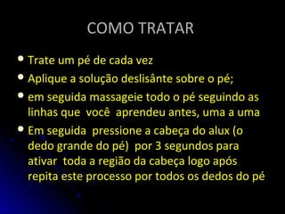 COMO TRATARCOMO TRATAR
Trate um pé de cada vez
Aplique a solução deslisânte sobre o pé;
em seguida massageie todo o pé seguindo as
linhas que você aprendeu antes, uma a uma
Em seguida pressione a cabeça do alux (o
dedo grande do pé) por 3 segundos para
ativar toda a região da cabeça logo após
repita este processo por todos os dedos do pé
 