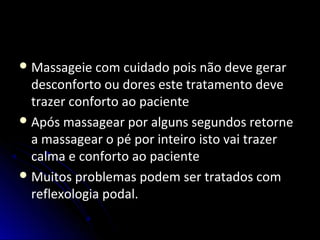 Massageie com cuidado pois não deve gerar
desconforto ou dores este tratamento deve
trazer conforto ao paciente
Após massagear por alguns segundos retorne
a massagear o pé por inteiro isto vai trazer
calma e conforto ao paciente
Muitos problemas podem ser tratados com
reflexologia podal.
 