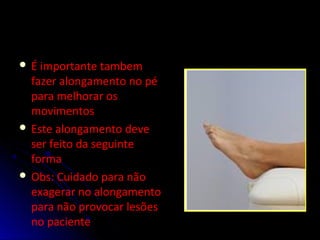  É importante tambem
fazer alongamento no pé
para melhorar os
movimentos
 Este alongamento deve
ser feito da seguinte
forma
 Obs: Cuidado para não
exagerar no alongamento
para não provocar lesões
no paciente
 