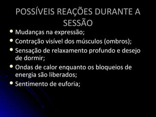 POSSÍVEIS REAÇÕES DURANTE APOSSÍVEIS REAÇÕES DURANTE A
SESSÃOSESSÃO
 Mudanças na expressão;Mudanças na expressão;
 Contração visível dos músculos (ombros);Contração visível dos músculos (ombros);
 Sensação de relaxamento profundo e desejoSensação de relaxamento profundo e desejo
de dormir;de dormir;
 Ondas de calor enquanto os bloqueios deOndas de calor enquanto os bloqueios de
energia são liberados;energia são liberados;
 Sentimento de euforia;Sentimento de euforia;
 