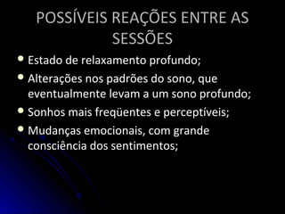 POSSÍVEIS REAÇÕES ENTRE ASPOSSÍVEIS REAÇÕES ENTRE AS
SESSÕESSESSÕES
 Estado de relaxamento profundo;Estado de relaxamento profundo;
 Alterações nos padrões do sono, queAlterações nos padrões do sono, que
eventualmente levam a um sono profundo;eventualmente levam a um sono profundo;
 Sonhos mais freqüentes e perceptíveis;Sonhos mais freqüentes e perceptíveis;
 Mudanças emocionais, com grandeMudanças emocionais, com grande
consciência dos sentimentos;consciência dos sentimentos;
 