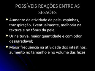 POSSÍVEIS REAÇÕES ENTRE ASPOSSÍVEIS REAÇÕES ENTRE AS
SESSÕESSESSÕES
 Aumento da atividade da pele- espinhas,Aumento da atividade da pele- espinhas,
transpiração. Eventualmente, melhoria natranspiração. Eventualmente, melhoria na
textura e no tônus da pele;textura e no tônus da pele;
 Urina turva, maior quantidade e com odorUrina turva, maior quantidade e com odor
desagradável;desagradável;
 Maior freqüência na atividade dos intestinos,Maior freqüência na atividade dos intestinos,
aumento no tamanho e no volume das fezesaumento no tamanho e no volume das fezes
 