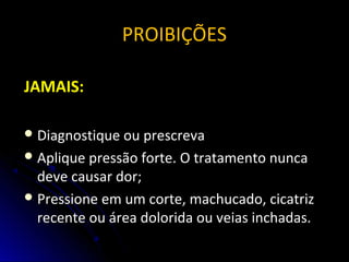 PROIBIÇÕES
JAMAIS:
 Diagnostique ou prescrevaDiagnostique ou prescreva
 Aplique pressão forte. O tratamento nuncaAplique pressão forte. O tratamento nunca
deve causar dor;deve causar dor;
 Pressione em um corte, machucado, cicatrizPressione em um corte, machucado, cicatriz
recente ou área dolorida ou veias inchadas.recente ou área dolorida ou veias inchadas.
 
