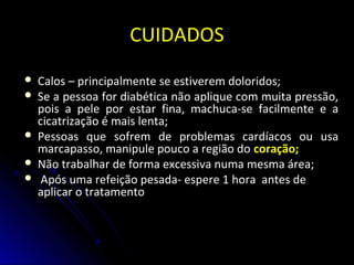 CUIDADOSCUIDADOS
 Calos – principalmente se estiverem doloridos;Calos – principalmente se estiverem doloridos;
 Se a pessoa for diabética não aplique com muita pressão,Se a pessoa for diabética não aplique com muita pressão,
pois a pele por estar fina, machuca-se facilmente e apois a pele por estar fina, machuca-se facilmente e a
cicatrização é mais lenta;cicatrização é mais lenta;
 Pessoas que sofrem de problemas cardíacos ou usaPessoas que sofrem de problemas cardíacos ou usa
marcapasso, manipule pouco a região domarcapasso, manipule pouco a região do coração;coração;
 Não trabalhar de forma excessiva numa mesma área;Não trabalhar de forma excessiva numa mesma área;
 Após uma refeição pesada- espere 1 hora antes deApós uma refeição pesada- espere 1 hora antes de
aplicar o tratamentoaplicar o tratamento
 
