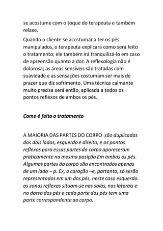 se acostume com o toque do terapeuta e também
relaxe.
Quando o cliente se acostumar a ter os pés
manipulados, o terapeuta explicará como será feito
o tratamento; ele também irá tranquilizá-lo em caso
de apreensão quanto a dor. A reflexologia não é
dolorosa; as áreas sensíveis são tratadas com
suavidade e as sensações costumam ser mais de
prazer que diz sofrimento. Uma técnica calmante
muito precisa será então, aplicada a todos os
pontos reflexos de ambos os pés.
Como é feito o tratamento
A MAIORIA DAS PARTES DO CORPO são duplicadas
dos dois lados, esquerdo e direito, e os pontos
reflexos para essas partes do corpo apareceram
praticamente na mesma posição Em ambos os pés.
Algumas partes do corpo são encontrados apenas
de um lado – p. Ex, o coração –e, portanto, só serão
representados em um dos pés, nestecaso esquerdo.
as zonas reflexas situam-se nas solas, nas laterais e
no dorso dos pés e cada parte dos pés tem uma
parte correspondenteao corpo.
 
