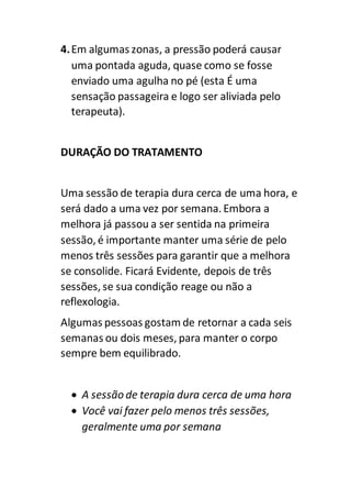 4.Em algumas zonas, a pressão poderá causar
uma pontada aguda, quase como se fosse
enviado uma agulha no pé (esta É uma
sensação passageira e logo ser aliviada pelo
terapeuta).
DURAÇÃO DO TRATAMENTO
Uma sessão de terapia dura cerca de uma hora, e
será dado a uma vez por semana. Embora a
melhora já passou a ser sentida na primeira
sessão, é importante manter uma série de pelo
menos três sessões para garantir que a melhora
se consolide. Ficará Evidente, depois de três
sessões, se sua condição reage ou não a
reflexologia.
Algumas pessoas gostam de retornar a cada seis
semanas ou dois meses, para manter o corpo
sempre bem equilibrado.
 A sessão de terapia dura cerca de uma hora
 Você vai fazer pelo menos três sessões,
geralmente uma por semana
 