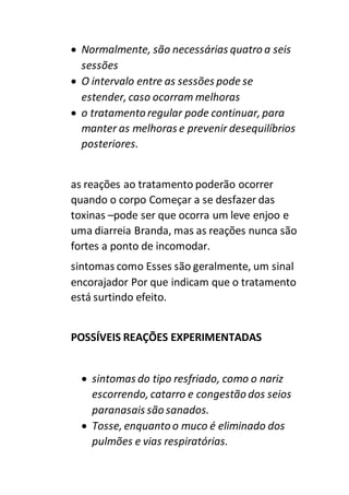  Normalmente, são necessárias quatro a seis
sessões
 O intervalo entre as sessões pode se
estender, caso ocorram melhoras
 o tratamento regular pode continuar, para
manter as melhoras e prevenir desequilíbrios
posteriores.
as reações ao tratamento poderão ocorrer
quando o corpo Começar a se desfazer das
toxinas –pode ser que ocorra um leve enjoo e
uma diarreia Branda, mas as reações nunca são
fortes a ponto de incomodar.
sintomas como Esses são geralmente, um sinal
encorajador Por que indicam que o tratamento
está surtindo efeito.
POSSÍVEIS REAÇÕES EXPERIMENTADAS
 sintomas do tipo resfriado, como o nariz
escorrendo, catarro e congestão dos seios
paranasais são sanados.
 Tosse, enquanto o muco é eliminado dos
pulmões e vias respiratórias.
 