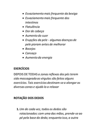  Esvaziamento mais frequente da bexiga
 Esvaziamento mais frequente dos
intestinos
 Flatulência
 Dor de cabeça
 Aumento do suor
 Erupções da pele - algumas doenças de
pele pioram antes de melhorar
 Bocejos
 Cansaço
 Aumento da energia
EXERCÍCIOS
DEPOIS DE TODAS a zonas reflexas dos pés terem
sido massageada as vírgulas são feitos alguns
exercícios. Tais exercícios destinam-se a alongar as
diversas zonas e ajudá-lo a relaxar
ROTAÇÃO DOS DEDOS
1.Um de cada vez, todos os dedos são
rotacionados:com uma das mãos, prende-se ao
pé pela base do dedo; enquanto isso, a outra
 