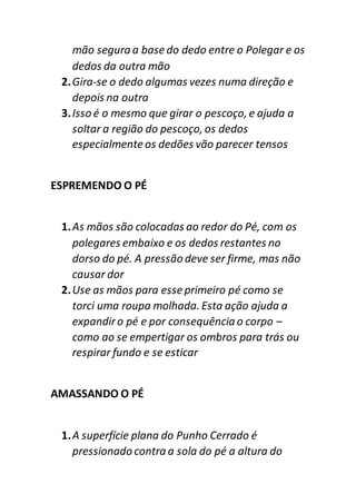 mão segura a base do dedo entre o Polegar e os
dedos da outra mão
2.Gira-se o dedo algumas vezes numa direção e
depois na outra
3.Isso é o mesmo que girar o pescoço, e ajuda a
soltar a região do pescoço, os dedos
especialmenteos dedões vão parecer tensos
ESPREMENDO O PÉ
1.As mãos são colocadas ao redor do Pé, com os
polegares embaixo e os dedos restantes no
dorso do pé. A pressão deve ser firme, mas não
causar dor
2.Use as mãos para esse primeiro pé como se
torci uma roupa molhada. Esta ação ajuda a
expandiro pé e por consequência o corpo –
como ao se empertigar os ombros para trás ou
respirar fundo e se esticar
AMASSANDO O PÉ
1.A superfície plana do Punho Cerrado é
pressionado contra a sola do pé a altura do
 
