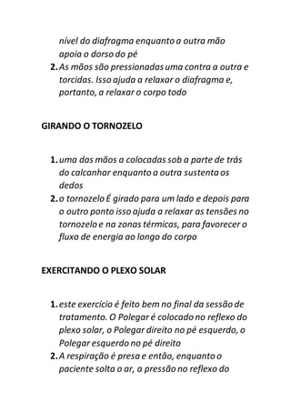 nível do diafragma enquanto a outra mão
apoia o dorso do pé
2.As mãos são pressionadasuma contra a outra e
torcidas. Isso ajuda a relaxar o diafragma e,
portanto, a relaxar o corpo todo
GIRANDO O TORNOZELO
1.uma das mãos a colocadas sob a parte de trás
do calcanhar enquanto a outra sustentaos
dedos
2.o tornozelo É girado para um lado e depois para
o outro ponto isso ajuda a relaxar as tensões no
tornozelo e na zonas térmicas, para favorecer o
fluxo de energia ao longo do corpo
EXERCITANDO O PLEXO SOLAR
1.este exercício é feito bem no final da sessão de
tratamento. O Polegar é colocado no reflexo do
plexo solar, o Polegar direito no pé esquerdo, o
Polegar esquerdo no pé direito
2.A respiração é presa e então, enquanto o
paciente solta o ar, a pressão no reflexo do
 