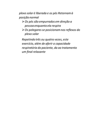 plexo solar é liberada e os pés Retornamà
posição normal
Os pés são empurrados em direção a
pessoa enquanto ela respira
Os polegares se posicionamnos reflexos do
plexo solar
Repetindo três ou quatro vezes, este
exercício, além de aferir a capacidade
respiratória do paciente, da ao tratamento
um final relaxante
 