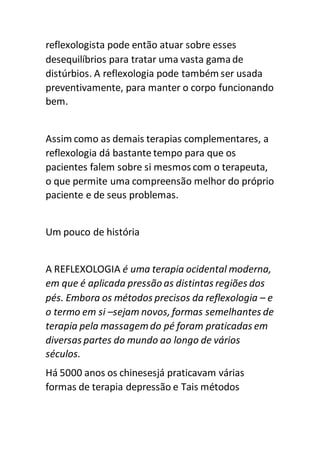 reflexologista pode então atuar sobre esses
desequilíbrios para tratar uma vasta gamade
distúrbios. A reflexologia pode também ser usada
preventivamente, para manter o corpo funcionando
bem.
Assim como as demais terapias complementares, a
reflexologia dá bastante tempo para que os
pacientes falem sobre si mesmos com o terapeuta,
o que permite uma compreensão melhor do próprio
paciente e de seus problemas.
Um pouco de história
A REFLEXOLOGIA é uma terapia ocidental moderna,
em que é aplicada pressão as distintas regiões dos
pés. Embora os métodos precisos da reflexologia – e
o termo em si –sejam novos, formas semelhantes de
terapia pela massagemdo pé foram praticadas em
diversas partes do mundo ao longo de vários
séculos.
Há 5000 anos os chinesesjá praticavam várias
formas de terapia depressão e Tais métodos
 