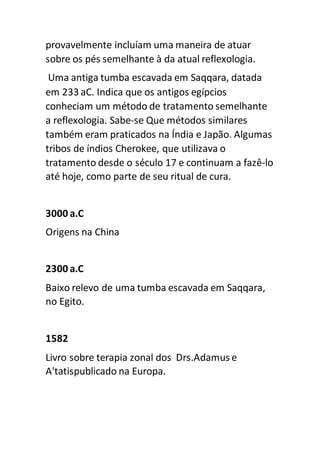 provavelmente incluíam uma maneira de atuar
sobre os pés semelhante à da atual reflexologia.
Uma antiga tumba escavada em Saqqara, datada
em 233 aC. Indica que os antigos egípcios
conheciam um método de tratamento semelhante
a reflexologia. Sabe-se Que métodos similares
também eram praticados na Índia e Japão. Algumas
tribos de índios Cherokee, que utilizava o
tratamento desde o século 17 e continuam a fazê-lo
até hoje, como parte de seu ritual de cura.
3000 a.C
Origens na China
2300 a.C
Baixo relevo de uma tumba escavada em Saqqara,
no Egito.
1582
Livro sobre terapia zonal dos Drs.Adamus e
A'tatispublicado na Europa.
 