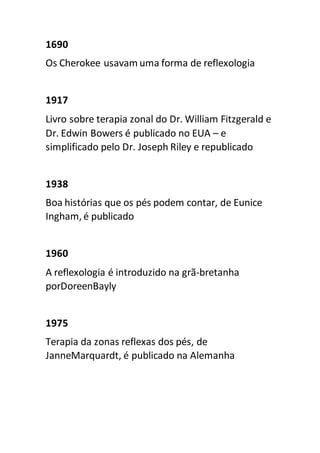 1690
Os Cherokee usavam uma forma de reflexologia
1917
Livro sobre terapia zonal do Dr. William Fitzgerald e
Dr. Edwin Bowers é publicado no EUA – e
simplificado pelo Dr. Joseph Riley e republicado
1938
Boa histórias que os pés podem contar, de Eunice
Ingham, é publicado
1960
A reflexologia é introduzido na grã-bretanha
porDoreenBayly
1975
Terapia da zonas reflexas dos pés, de
JanneMarquardt, é publicado na Alemanha
 