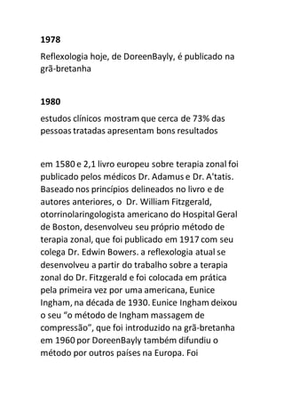 1978
Reflexologia hoje, de DoreenBayly, é publicado na
grã-bretanha
1980
estudos clínicos mostram que cerca de 73% das
pessoas tratadas apresentam bons resultados
em 1580 e 2,1 livro europeu sobre terapia zonal foi
publicado pelos médicos Dr. Adamus e Dr. A'tatis.
Baseado nos princípios delineados no livro e de
autores anteriores, o Dr. William Fitzgerald,
otorrinolaringologista americano do Hospital Geral
de Boston, desenvolveu seu próprio método de
terapia zonal, que foi publicado em 1917 com seu
colega Dr. Edwin Bowers. a reflexologia atual se
desenvolveu a partir do trabalho sobre a terapia
zonal do Dr. Fitzgerald e foi colocada em prática
pela primeira vez por uma americana, Eunice
Ingham, na década de 1930. Eunice Ingham deixou
o seu “o método de Ingham massagem de
compressão”, que foi introduzido na grã-bretanha
em 1960 por DoreenBayly também difundiu o
método por outros países na Europa. Foi
 