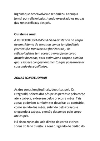 Inghamque desenvolveu e renomeou a terapia
jornal por reflexologias, tendo executado os mapas
das zonas reflexas dos pés.
O sistemazonal
A REFLEXOLOGIA BASEIA-SEna existência no corpo
de um sistema de zonas ou canais longitudinais
(verticais) e transversais (horizontais). Os
reflexologistas tem acesso a energia do corpo
através da zonas, para estimular o corpo e elimina
qual esquece congestionamentos que possamestar
causando desequilíbrios.
ZONAS LONGITUDINAIS
As dez zonas longitudinais, descritas pelo Dr.
Fitzgerald, sobem dos pés pelas pernas e pelo corpo
até a cabeça, e descem pelos braços e mãos. Tais
zonas poderiam também ser descritas ao contrário,
como saindo das mãos, subindo pelos braços e
chegando à cabeça, e então descendo pelo corpo
até os pés.
Há cinco zonas do lado direito do corpo e cinco
zonas do lado direito: a zona 1 ligando do dedão do
 