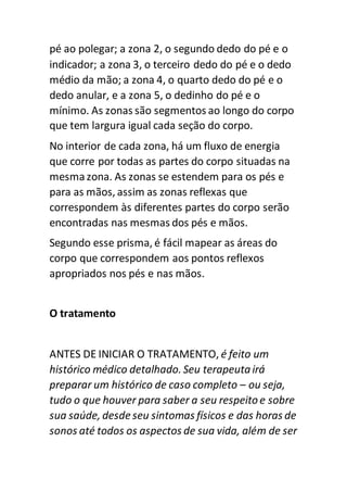pé ao polegar; a zona 2, o segundo dedo do pé e o
indicador; a zona 3, o terceiro dedo do pé e o dedo
médio da mão; a zona 4, o quarto dedo do pé e o
dedo anular, e a zona 5, o dedinho do pé e o
mínimo. As zonas são segmentos ao longo do corpo
que tem largura igual cada seção do corpo.
No interior de cada zona, há um fluxo de energia
que corre por todas as partes do corpo situadas na
mesma zona. As zonas se estendem para os pés e
para as mãos, assim as zonas reflexas que
correspondem às diferentes partes do corpo serão
encontradas nas mesmas dos pés e mãos.
Segundo esse prisma, é fácil mapear as áreas do
corpo que correspondem aos pontos reflexos
apropriados nos pés e nas mãos.
O tratamento
ANTES DE INICIAR O TRATAMENTO, é feito um
histórico médico detalhado. Seu terapeutairá
preparar um histórico de caso completo – ou seja,
tudo o que houver para saber a seu respeito e sobre
sua saúde, desde seu sintomas físicos e das horas de
sonos até todos os aspectos de sua vida, além de ser
 