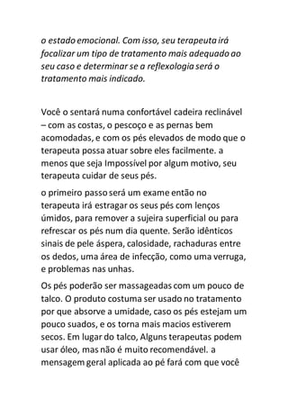 o estado emocional. Com isso, seu terapeutairá
focalizar um tipo de tratamento mais adequado ao
seu caso e determinar se a reflexologia será o
tratamento mais indicado.
Você o sentará numa confortável cadeira reclinável
– com as costas, o pescoço e as pernas bem
acomodadas, e com os pés elevados de modo que o
terapeuta possa atuar sobre eles facilmente. a
menos que seja Impossível por algum motivo, seu
terapeuta cuidar de seus pés.
o primeiro passoserá um exame então no
terapeuta irá estragar os seus pés com lenços
úmidos, para remover a sujeira superficial ou para
refrescar os pés num dia quente. Serão idênticos
sinais de pele áspera, calosidade, rachaduras entre
os dedos, uma área de infecção, como uma verruga,
e problemas nas unhas.
Os pés poderão ser massageadas com um pouco de
talco. O produto costuma ser usado no tratamento
por que absorve a umidade, caso os pés estejam um
pouco suados, e os torna mais macios estiverem
secos. Em lugar do talco, Alguns terapeutas podem
usar óleo, mas não é muito recomendável. a
mensagem geral aplicada ao pé fará com que você
 